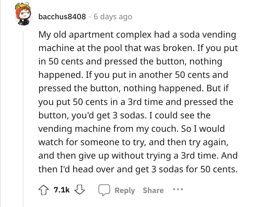 angle - bacchus8408 6 days ago My old apartment complex had a soda vending machine at the pool that was broken. If you put in 50 cents and pressed the button, nothing happened. If you put in another 50 cents and pressed the button, nothing happened. But i